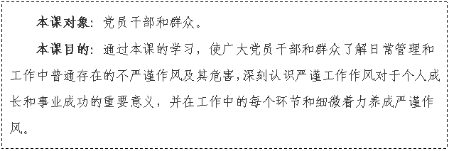 文本框: 本課對象：黨員干部和群眾。
本課目的：通過本課的學習，使廣大黨員干部和群眾了解日常管理和工作中普通存在的不嚴謹作風及其危害，深刻認識嚴謹工作作風對于個人成長和事業(yè)成功的重要意義，并在工作中的每個環(huán)節(jié)和細微著力養(yǎng)成嚴謹作風。


